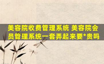 美容院收费管理系统 美容院会员管理系统一套弄起来要*贵吗